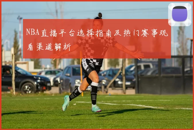 NBA直播平台选择指南及热门赛事观看渠道解析