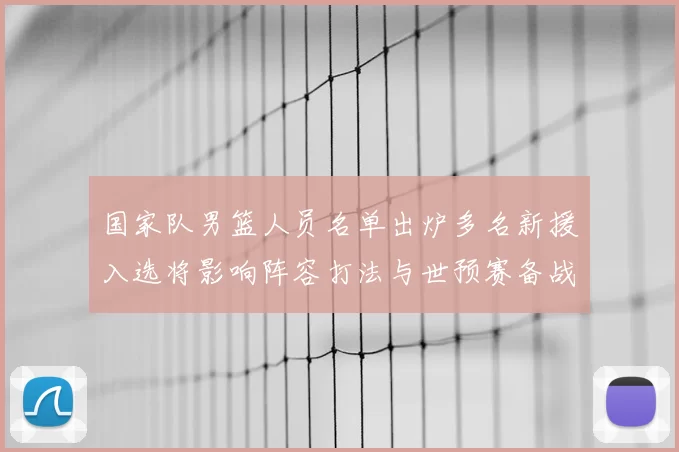 国家队男篮人员名单出炉多名新援入选将影响阵容打法与世预赛备战