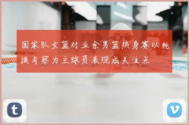 国家队女篮对业余男篮热身赛以轮换考察为主球员表现成关注点