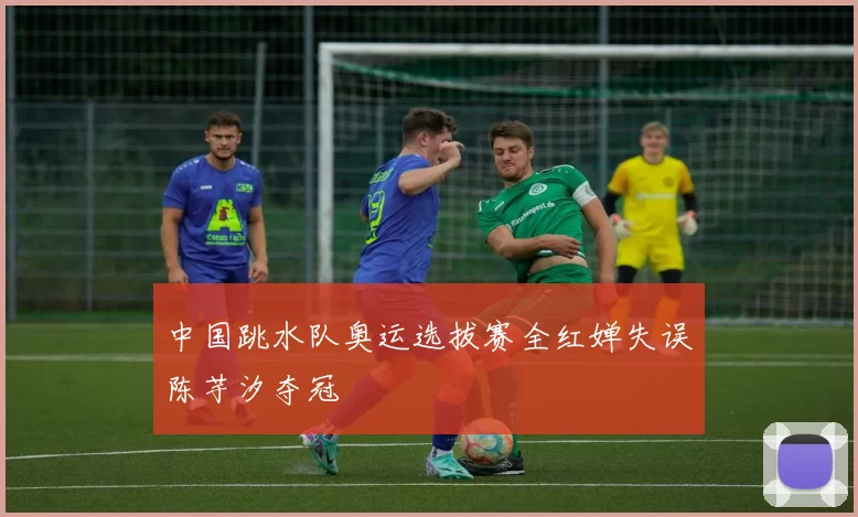 中国跳水队奥运选拔赛全红婵失误陈芋汐夺冠