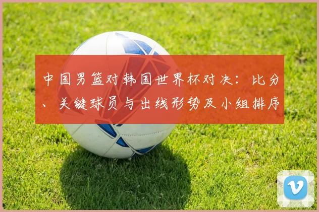 中国男篮对韩国世界杯对决：比分、关键球员与出线形势及小组排序
