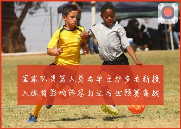 国家队男篮人员名单出炉多名新援入选将影响阵容打法与世预赛备战
