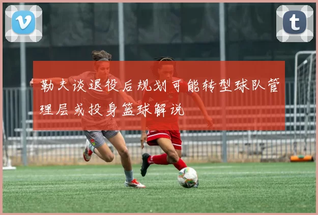 勒夫谈退役后规划可能转型球队管理层或投身篮球解说