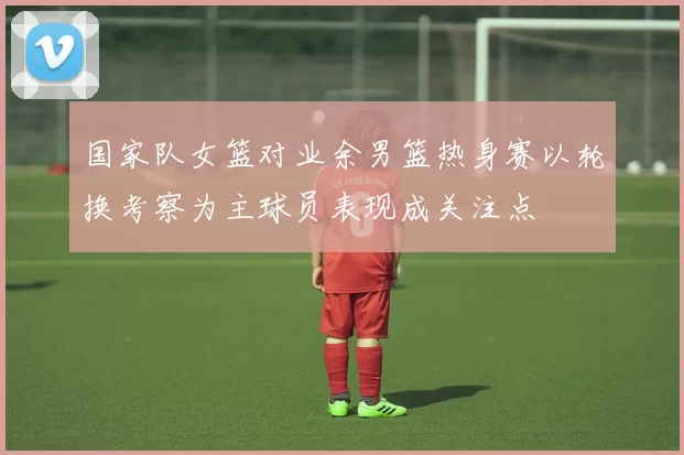 国家队女篮对业余男篮热身赛以轮换考察为主球员表现成关注点