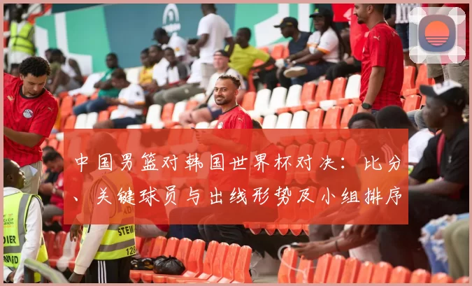 中国男篮对韩国世界杯对决：比分、关键球员与出线形势及小组排序